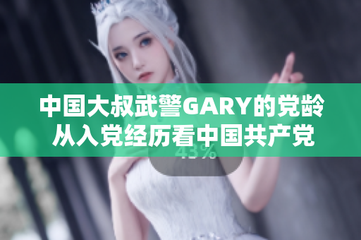 中國大叔武警GARY的黨齡 從入黨經(jīng)歷看中國共產(chǎn)黨吸引力