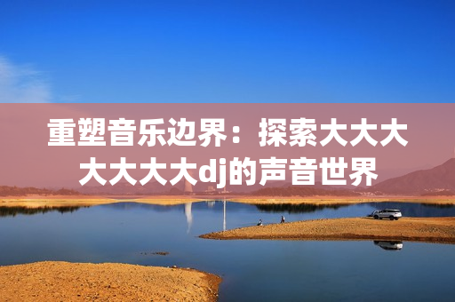 重塑音樂邊界：探索大大大大大大大dj的聲音世界