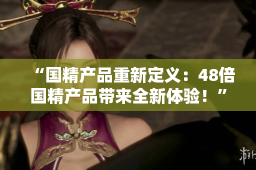 “國精產(chǎn)品重新定義：48倍國精產(chǎn)品帶來全新體驗！”