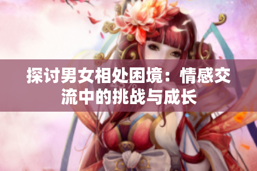 探討男女相處困境：情感交流中的挑戰(zhàn)與成長
