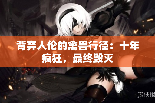 背棄人倫的禽獸行徑：十年瘋狂，最終毀滅