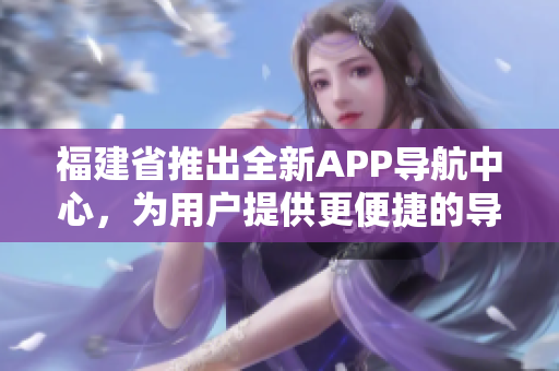 福建省推出全新APP導(dǎo)航中心，為用戶提供更便捷的導(dǎo)航服務(wù)