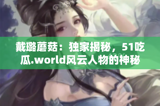 戴璐蘑菇：獨(dú)家揭秘，51吃瓜.world風(fēng)云人物的神秘面紗