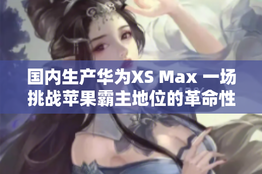 國內(nèi)生產(chǎn)華為XS Max 一場挑戰(zhàn)蘋果霸主地位的革命性嘗試