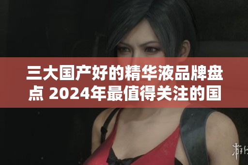 三大國產好的精華液品牌盤點 2024年最值得關注的國產精華液品牌