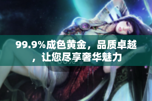 99.9%成色黃金，品質(zhì)卓越，讓您盡享奢華魅力