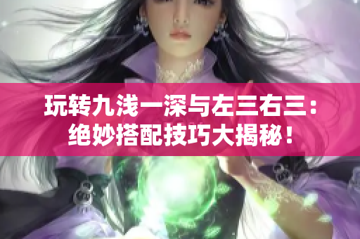 玩轉(zhuǎn)九淺一深與左三右三：絕妙搭配技巧大揭秘！