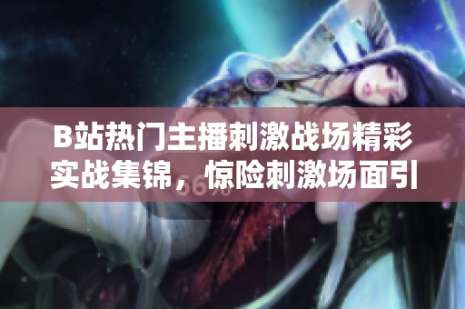 B站熱門主播刺激戰(zhàn)場精彩實戰(zhàn)集錦，驚險刺激場面引發(fā)熱議
