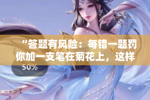 “答題有風(fēng)險(xiǎn)：每錯(cuò)一題罰你加一支筆在菊花上，這樣的懲罰你敢接受嗎？”