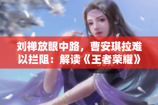 劉禪放眼中路，曹安琪拉難以攔阻：解讀《王者榮耀》中的英雄對(duì)決