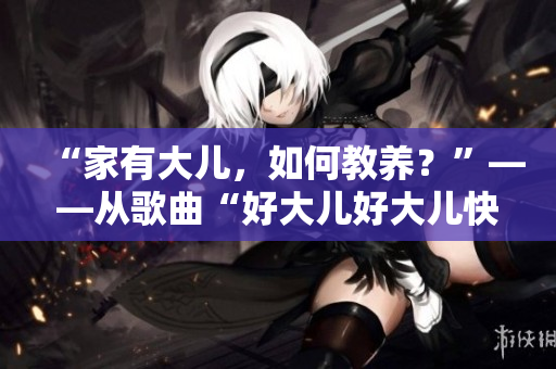 “家有大兒，如何教養(yǎng)？”——從歌曲“好大兒好大兒快喊爹”探討父母教育方法