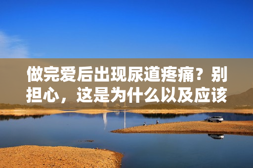 做完愛后出現(xiàn)尿道疼痛？別擔心，這是為什么以及應該如何處理