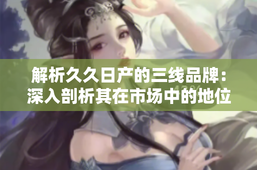 解析久久日產的三線品牌：深入剖析其在市場中的地位與發(fā)展策略