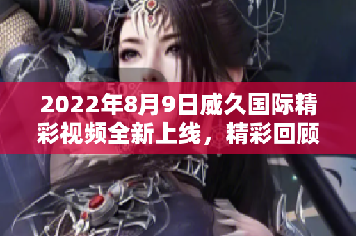 2022年8月9日威久國際精彩視頻全新上線，精彩回顧不容錯過