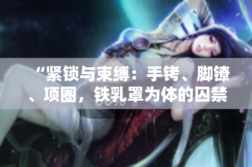 “緊鎖與束縛：手銬、腳鐐、項(xiàng)圈，鐵乳罩為體的囚禁之苦”