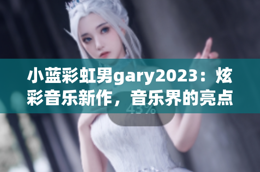 小藍(lán)彩虹男g(shù)ary2023：炫彩音樂(lè)新作，音樂(lè)界的亮點(diǎn)