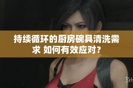 持續(xù)循環(huán)的廚房碗具清洗需求 如何有效應(yīng)對(duì)？