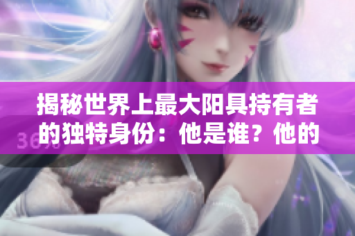 揭秘世界上最大陽(yáng)具持有者的獨(dú)特身份：他是誰(shuí)？他的故事如何影響世界？
