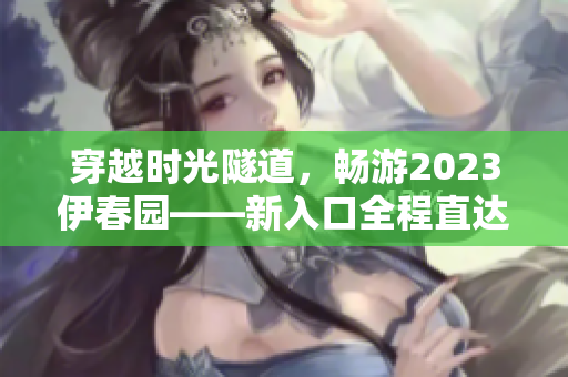 穿越時(shí)光隧道，暢游2023伊春園——新入口全程直達(dá)，探索未來景觀