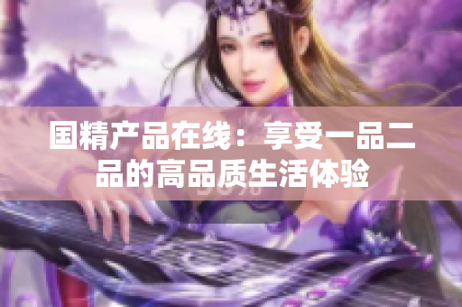 國精產(chǎn)品在線：享受一品二品的高品質(zhì)生活體驗(yàn)