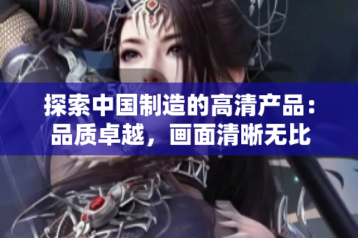 探索中國制造的高清產(chǎn)品：品質(zhì)卓越，畫面清晰無比