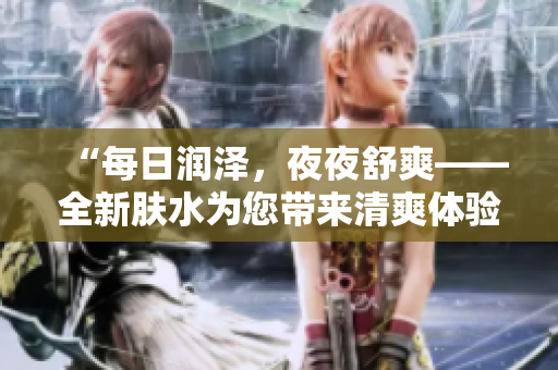 “每日潤澤，夜夜舒爽——全新膚水為您帶來清爽體驗(yàn)！”