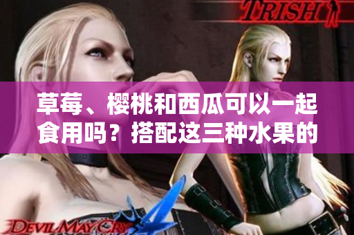 草莓、櫻桃和西瓜可以一起食用嗎？搭配這三種水果的正確吃法是什么？ 