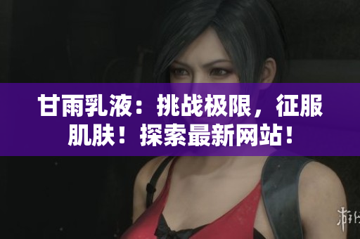 甘雨乳液：挑戰(zhàn)極限，征服肌膚！探索最新網(wǎng)站！