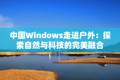 中國Windows走進(jìn)戶外：探索自然與科技的完美融合