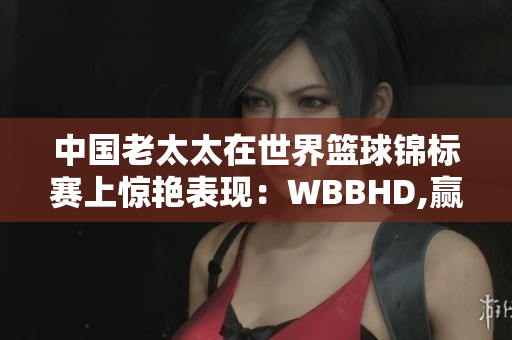 中國老太太在世界籃球錦標(biāo)賽上驚艷表現(xiàn)：WBBHD,贏得全球矚目