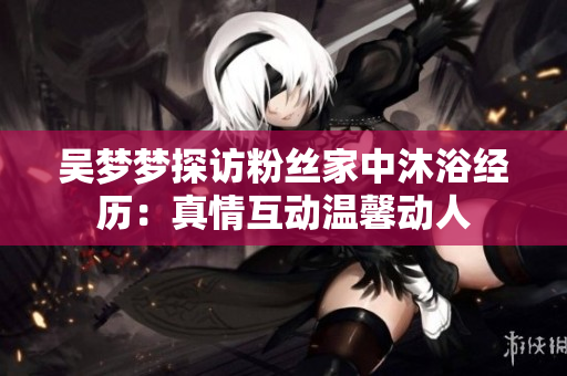 吳夢夢探訪粉絲家中沐浴經(jīng)歷：真情互動溫馨動人