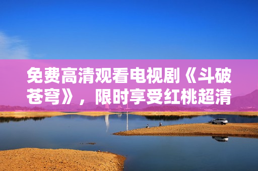 免費高清觀看電視劇《斗破蒼穹》，限時享受紅桃超清視頻源
