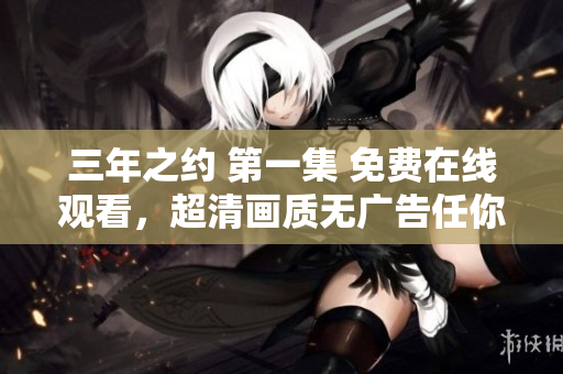 三年之約 第一集 免費在線觀看，超清畫質(zhì)無廣告任你暢享