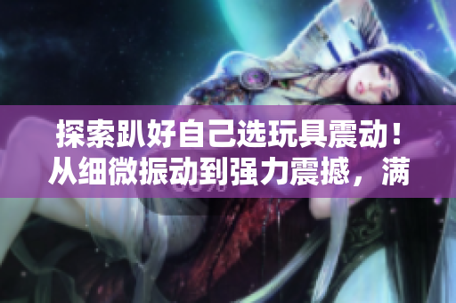 探索趴好自己選玩具震動！從細微振動到強力震撼，滿足你的欲望！