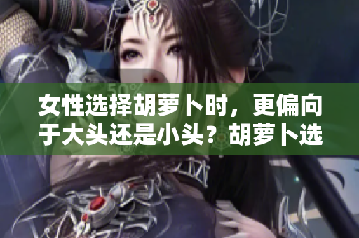 女性選擇胡蘿卜時，更偏向于大頭還是小頭？胡蘿卜選購指南揭秘