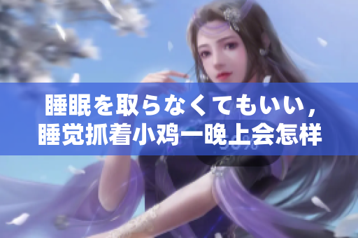 睡眠を取らなくてもいい，睡覺抓著小雞一晚上會怎樣，睡過年紀(jì)最大的多少歲六十多，水潤緊致銷魂低吟古代，水潤緊致銷魂低吟，說說都是怎么的干對象的778
