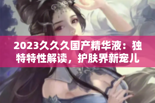 2023久久久國產(chǎn)精華液：獨特特性解讀，護膚界新寵兒！