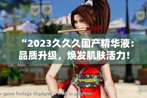 “2023久久久國產(chǎn)精華液：品質(zhì)升級，煥發(fā)肌膚活力！”