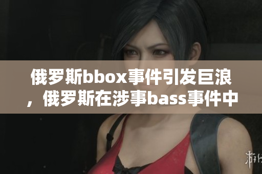 俄羅斯bbox事件引發(fā)巨浪，俄羅斯在涉事bass事件中備受撕裂的局面