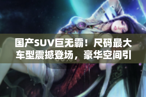國產(chǎn)SUV巨無霸！尺碼最大車型震撼登場，豪華空間引領(lǐng)新風(fēng)潮，實(shí)力詮釋舒適之王！