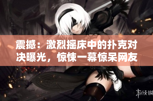 震撼：激烈搖床中的撲克對(duì)決曝光，驚悚一幕驚呆網(wǎng)友