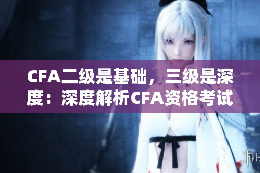 CFA二級是基礎，三級是深度：深度解析CFA資格考試三級和二級的區(qū)別