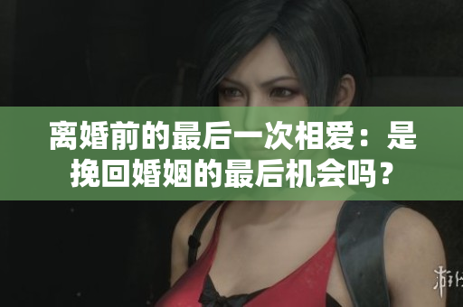 離婚前的最后一次相愛：是挽回婚姻的最后機會嗎？