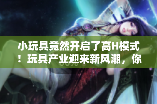 小玩具竟然開啟了高H模式！玩具產(chǎn)業(yè)迎來新風(fēng)潮，你準(zhǔn)備好了嗎？
