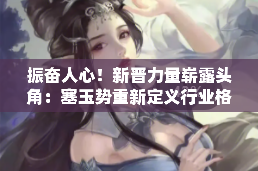 振奮人心！新晉力量嶄露頭角：塞玉勢(shì)重新定義行業(yè)格局，掀起全新浪潮