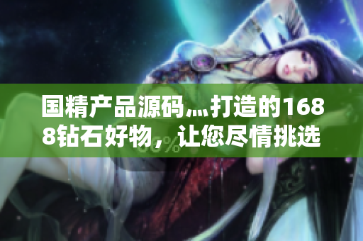 國精產(chǎn)品源碼灬打造的1688鉆石好物，讓您盡情挑選