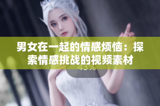 男女在一起的情感煩惱：探索情感挑戰(zhàn)的視頻素材