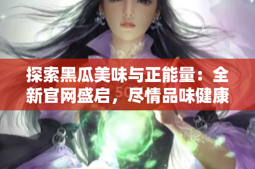 探索黑瓜美味與正能量：全新官網(wǎng)盛啟，盡情品味健康生活！