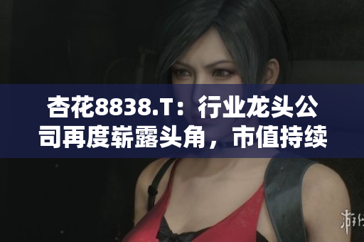杏花8838.T：行業(yè)龍頭公司再度嶄露頭角，市值持續(xù)攀升