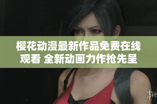 櫻花動(dòng)漫最新作品免費(fèi)在線觀看 全新動(dòng)畫力作搶先呈現(xiàn)